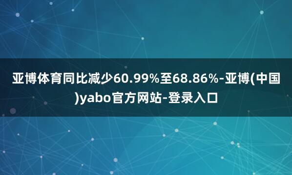 亚博体育同比减少60.99%至68.86%-亚博(中国)yabo官方网站-登录入口