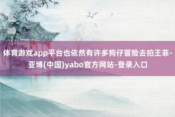体育游戏app平台也依然有许多狗仔冒险去拍王菲-亚博(中国)yabo官方网站-登录入口