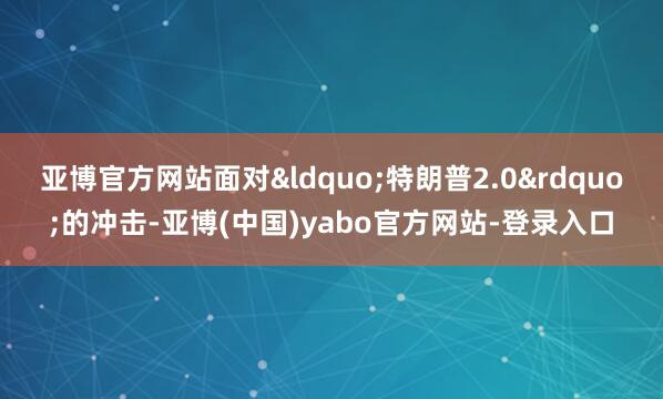 亚博官方网站面对“特朗普2.0”的冲击-亚博(中国)yabo官方网站-登录入口