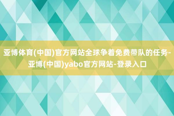 亚博体育(中国)官方网站全球争着免费带队的任务-亚博(中国)yabo官方网站-登录入口