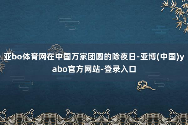 亚bo体育网在中国万家团圆的除夜日-亚博(中国)yabo官方网站-登录入口