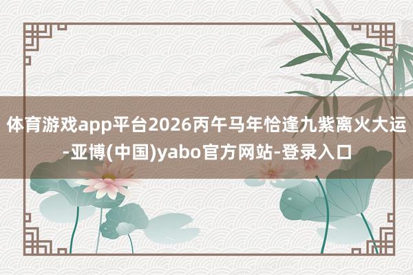 体育游戏app平台2026丙午马年恰逢九紫离火大运-亚博(中国)yabo官方网站-登录入口