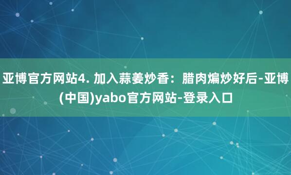 亚博官方网站4. 加入蒜姜炒香：腊肉煸炒好后-亚博(中国)yabo官方网站-登录入口