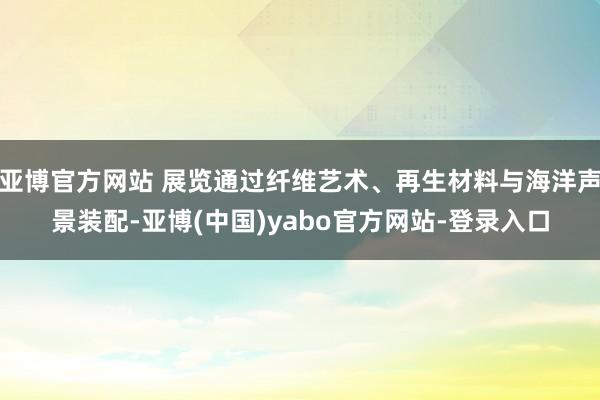 亚博官方网站 展览通过纤维艺术、再生材料与海洋声景装配-亚博(中国)yabo官方网站-登录入口