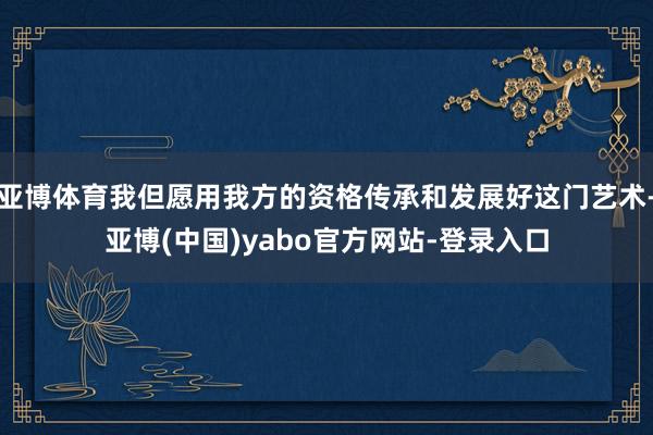 亚博体育我但愿用我方的资格传承和发展好这门艺术-亚博(中国)yabo官方网站-登录入口