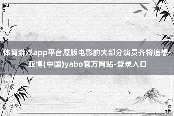 体育游戏app平台原版电影的大部分演员齐将追想-亚博(中国)yabo官方网站-登录入口