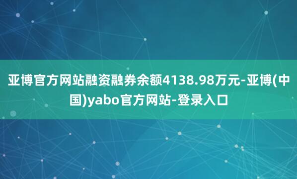 亚博官方网站融资融券余额4138.98万元-亚博(中国)yabo官方网站-登录入口
