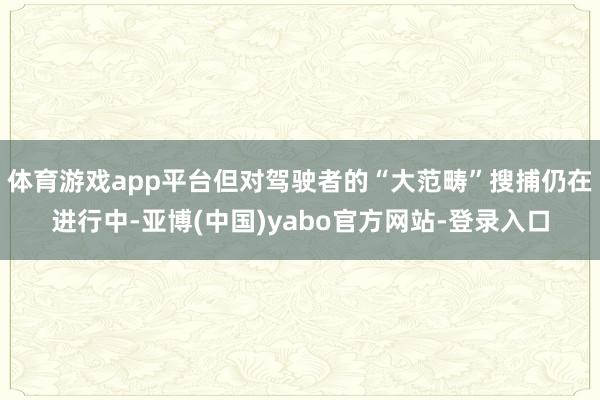 体育游戏app平台但对驾驶者的“大范畴”搜捕仍在进行中-亚博(中国)yabo官方网站-登录入口