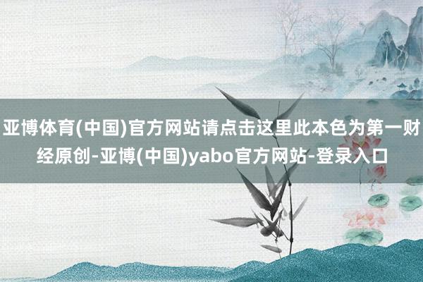 亚博体育(中国)官方网站请点击这里此本色为第一财经原创-亚博(中国)yabo官方网站-登录入口