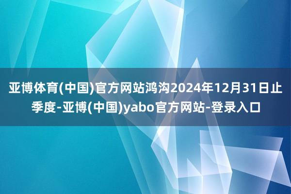 亚博体育(中国)官方网站鸿沟2024年12月31日止季度-亚博(中国)yabo官方网站-登录入口