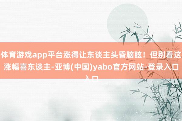 体育游戏app平台涨得让东谈主头昏脑眩！但别看这涨幅喜东谈主-亚博(中国)yabo官方网站-登录入口