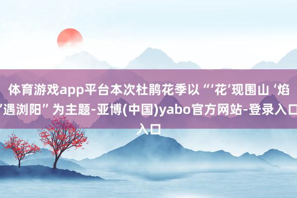 体育游戏app平台本次杜鹃花季以“‘花’现围山 ‘焰’遇浏阳”为主题-亚博(中国)yabo官方网站-登录入口