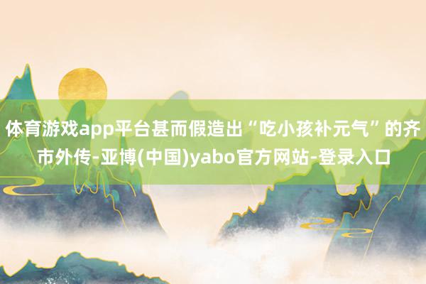 体育游戏app平台甚而假造出“吃小孩补元气”的齐市外传-亚博(中国)yabo官方网站-登录入口