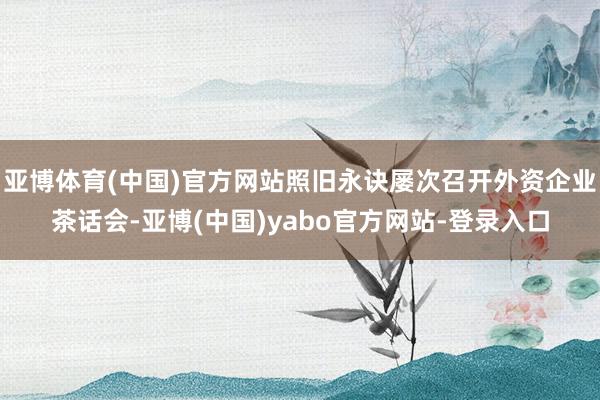 亚博体育(中国)官方网站照旧永诀屡次召开外资企业茶话会-亚博(中国)yabo官方网站-登录入口