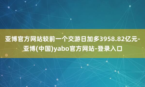亚博官方网站较前一个交游日加多3958.82亿元-亚博(中国)yabo官方网站-登录入口