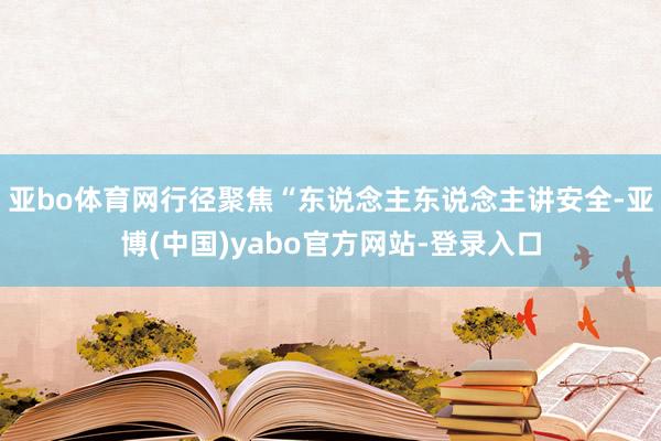 亚bo体育网行径聚焦“东说念主东说念主讲安全-亚博(中国)yabo官方网站-登录入口