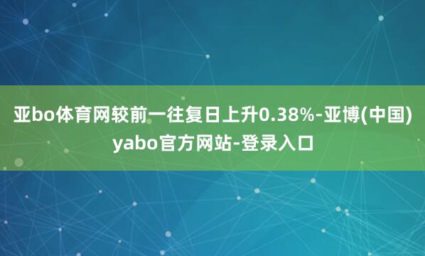 亚bo体育网较前一往复日上升0.38%-亚博(中国)yabo官方网站-登录入口