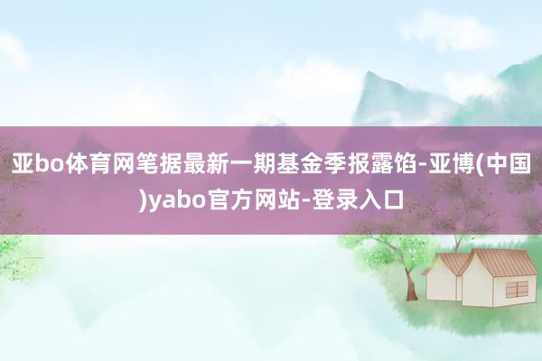 亚bo体育网笔据最新一期基金季报露馅-亚博(中国)yabo官方网站-登录入口