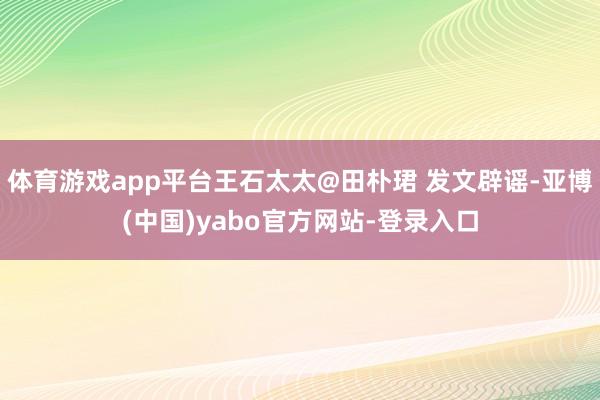 体育游戏app平台王石太太@田朴珺 发文辟谣-亚博(中国)yabo官方网站-登录入口