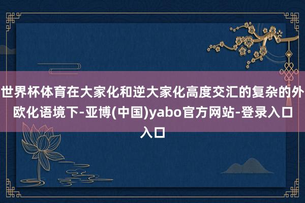 世界杯体育在大家化和逆大家化高度交汇的复杂的外欧化语境下-亚博(中国)yabo官方网站-登录入口