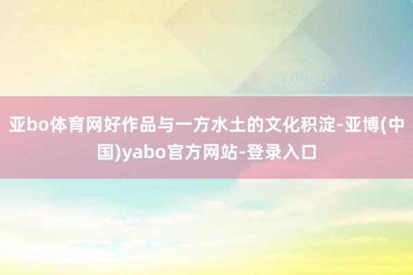 亚bo体育网好作品与一方水土的文化积淀-亚博(中国)yabo官方网站-登录入口