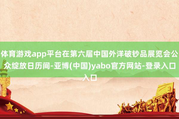 体育游戏app平台在第六届中国外洋破钞品展览会公众绽放日历间-亚博(中国)yabo官方网站-登录入口