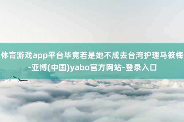 体育游戏app平台毕竟若是她不成去台湾护理马筱梅-亚博(中国)yabo官方网站-登录入口