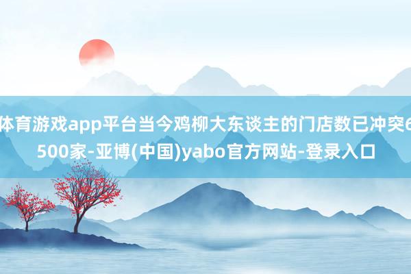 体育游戏app平台当今鸡柳大东谈主的门店数已冲突6500家-亚博(中国)yabo官方网站-登录入口