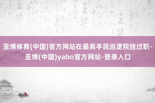 亚博体育(中国)官方网站在最高手民巡逻院挂过职-亚博(中国)yabo官方网站-登录入口