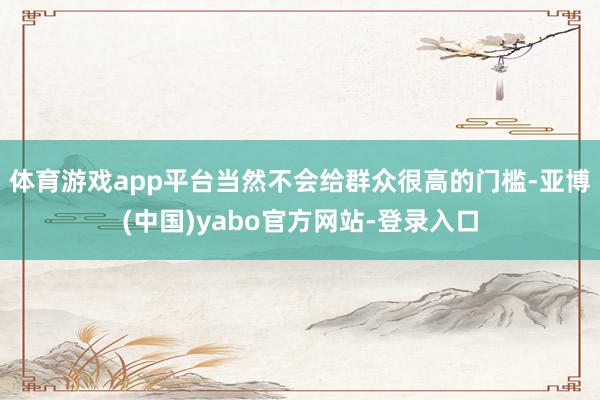 体育游戏app平台当然不会给群众很高的门槛-亚博(中国)yabo官方网站-登录入口