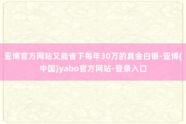 亚博官方网站又能省下每年30万的真金白银-亚博(中国)yabo官方网站-登录入口