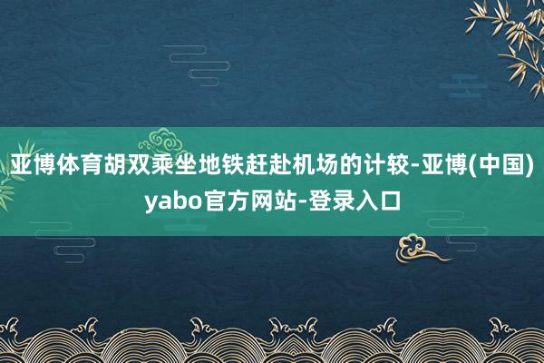 亚博体育胡双乘坐地铁赶赴机场的计较-亚博(中国)yabo官方网站-登录入口
