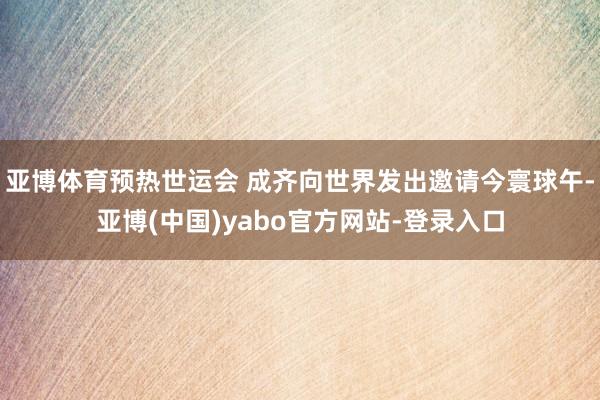 亚博体育预热世运会 成齐向世界发出邀请今寰球午-亚博(中国)yabo官方网站-登录入口