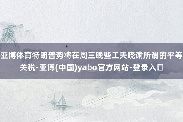 亚博体育　　特朗普势将在周三晚些工夫晓谕所谓的平等关税-亚博(中国)yabo官方网站-登录入口