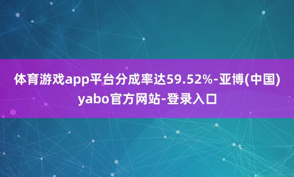 体育游戏app平台分成率达59.52%-亚博(中国)yabo官方网站-登录入口