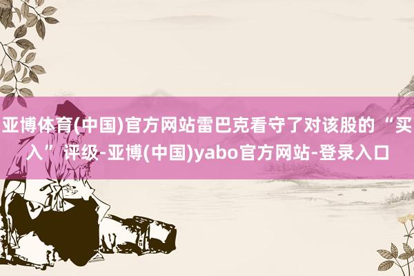 亚博体育(中国)官方网站雷巴克看守了对该股的 “买入” 评级-亚博(中国)yabo官方网站-登录入口