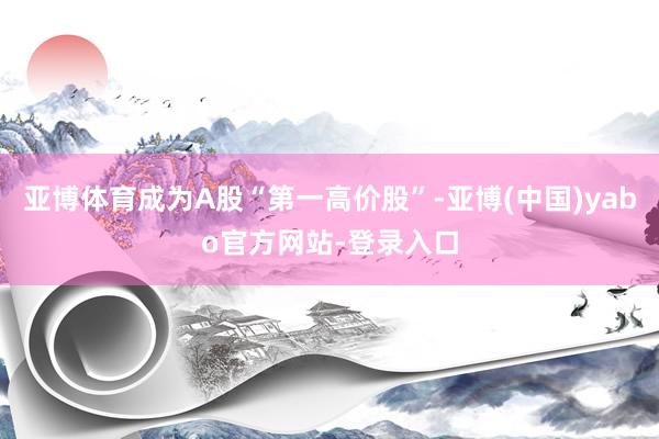 亚博体育成为A股“第一高价股”-亚博(中国)yabo官方网站-登录入口