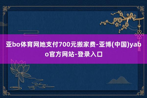 亚bo体育网她支付700元搬家费-亚博(中国)yabo官方网站-登录入口
