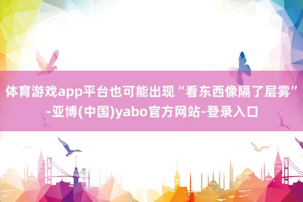 体育游戏app平台也可能出现“看东西像隔了层雾”-亚博(中国)yabo官方网站-登录入口