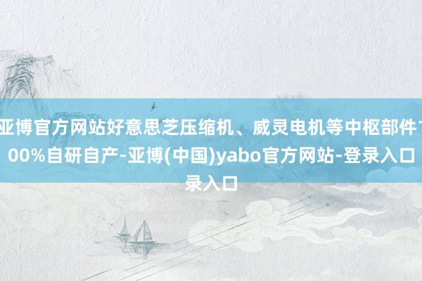 亚博官方网站好意思芝压缩机、威灵电机等中枢部件100%自研自产-亚博(中国)yabo官方网站-登录入口