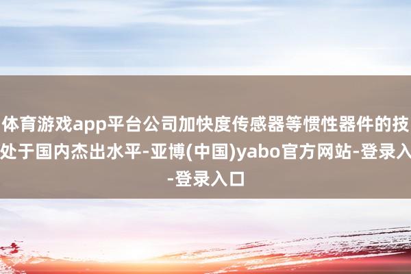 体育游戏app平台公司加快度传感器等惯性器件的技艺处于国内杰出水平-亚博(中国)yabo官方网站-登录入口