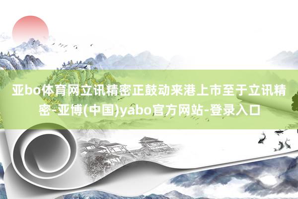 亚bo体育网　　立讯精密正鼓动来港上市　　至于立讯精密-亚博(中国)yabo官方网站-登录入口