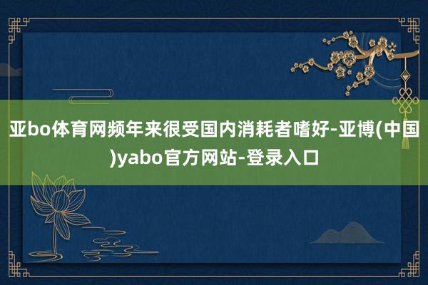 亚bo体育网频年来很受国内消耗者嗜好-亚博(中国)yabo官方网站-登录入口
