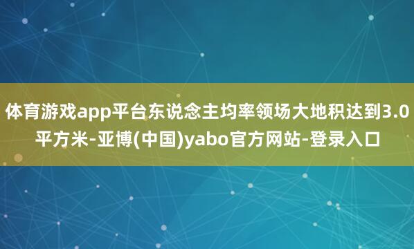 体育游戏app平台东说念主均率领场大地积达到3.0平方米-亚博(中国)yabo官方网站-登录入口