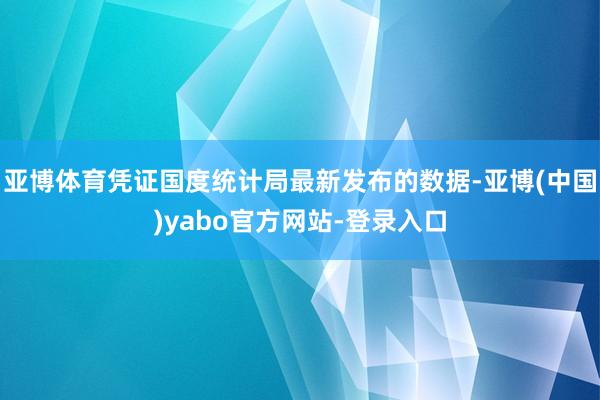 亚博体育凭证国度统计局最新发布的数据-亚博(中国)yabo官方网站-登录入口