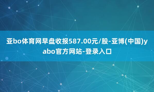 亚bo体育网早盘收报587.00元/股-亚博(中国)yabo官方网站-登录入口