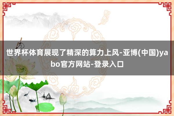世界杯体育展现了精深的算力上风-亚博(中国)yabo官方网站-登录入口