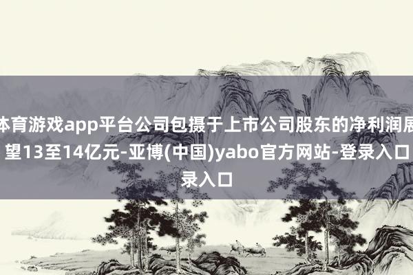 体育游戏app平台公司包摄于上市公司股东的净利润展望13至14亿元-亚博(中国)yabo官方网站-登录入口