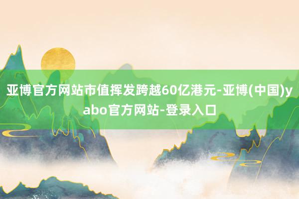 亚博官方网站市值挥发跨越60亿港元-亚博(中国)yabo官方网站-登录入口