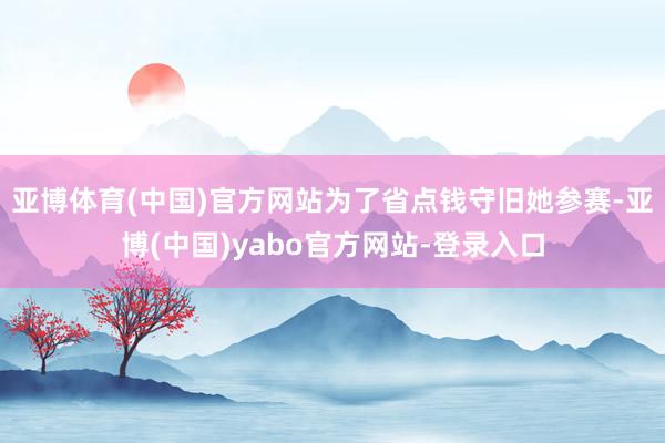 亚博体育(中国)官方网站为了省点钱守旧她参赛-亚博(中国)yabo官方网站-登录入口
